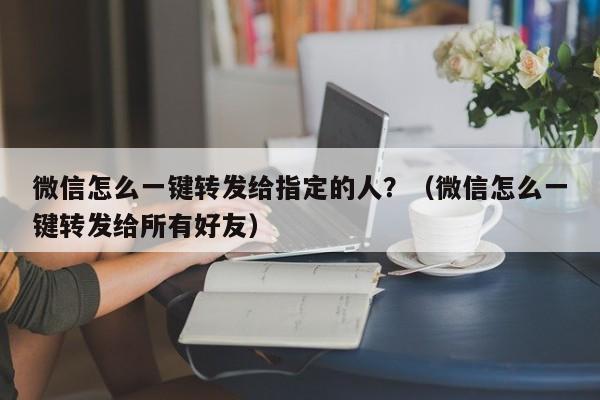 微信怎么一键转发给指定的人？（微信怎么一键转发给所有好友）-第1张图片-微多开