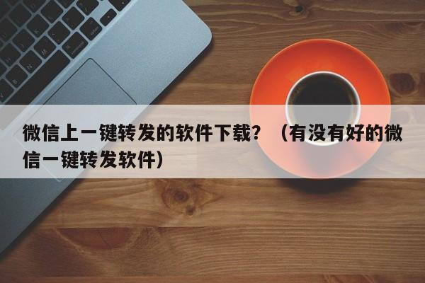 微信上一键转发的软件下载？（有没有好的微信一键转发软件）-第1张图片-微多开