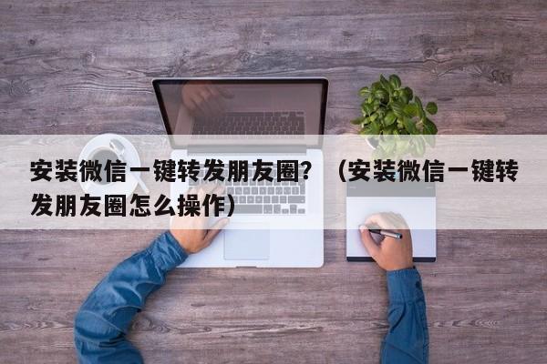 安装微信一键转发朋友圈？（安装微信一键转发朋友圈怎么操作）-第1张图片-微多开