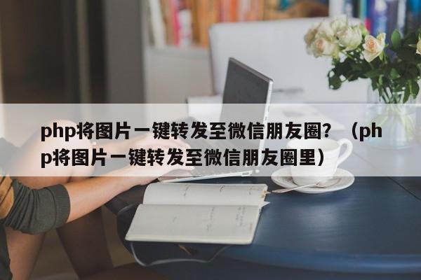 php将图片一键转发至微信朋友圈？（php将图片一键转发至微信朋友圈里）-第1张图片-微多开