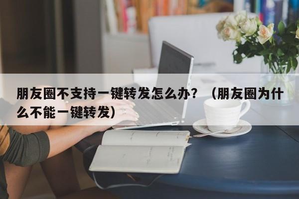 朋友圈不支持一键转发怎么办？（朋友圈为什么不能一键转发）-第1张图片-微多开