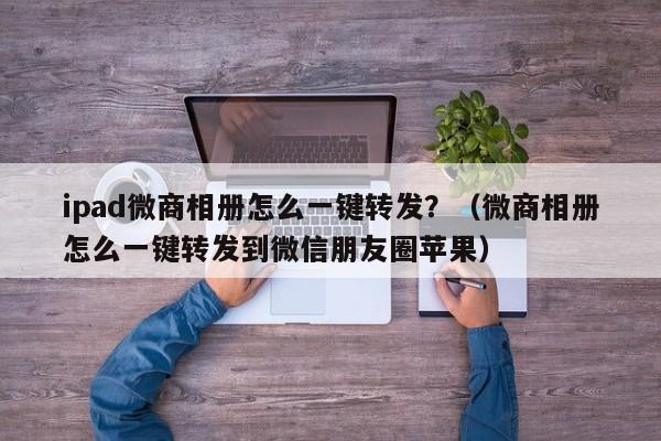 ipad微商相册怎么一键转发？（微商相册怎么一键转发到微信朋友圈苹果）-第1张图片-微多开