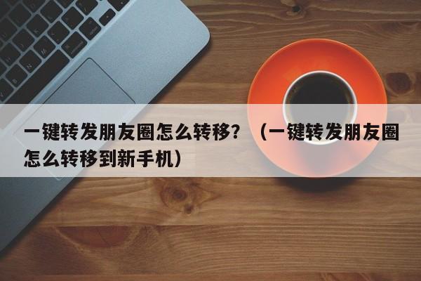 一键转发朋友圈怎么转移？（一键转发朋友圈怎么转移到新手机）-第1张图片-微多开