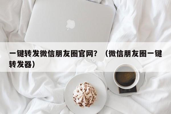 一键转发微信朋友圈官网？（微信朋友圈一键转发器）-第1张图片-微多开