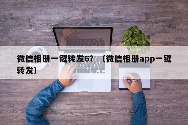 微信相册一键转发6？（微信相册app一键转发）-第1张图片-微多开