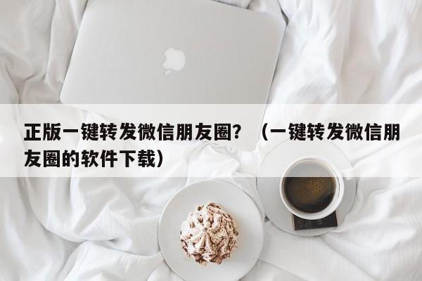 正版一键转发微信朋友圈？（一键转发微信朋友圈的软件下载）-第1张图片-微多开