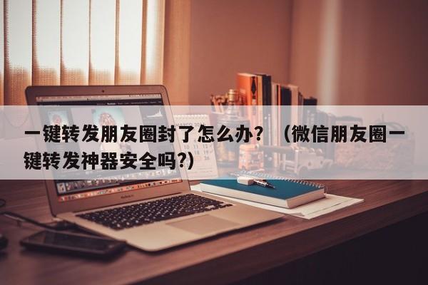 一键转发朋友圈封了怎么办？（微信朋友圈一键转发神器安全吗?）-第1张图片-微多开