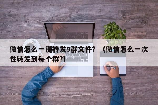 微信怎么一键转发9群文件？（微信怎么一次性转发到每个群?）-第1张图片-微多开