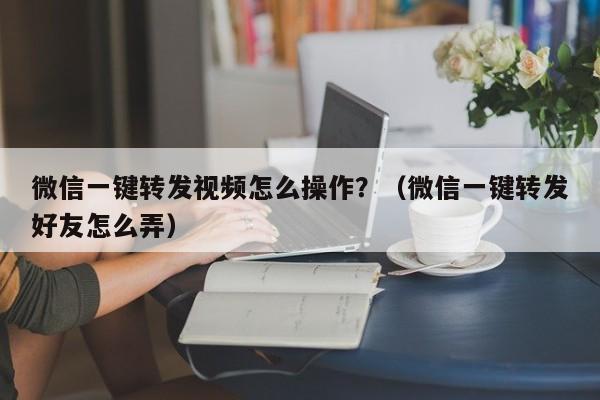 微信一键转发视频怎么操作？（微信一键转发好友怎么弄）-第1张图片-微多开