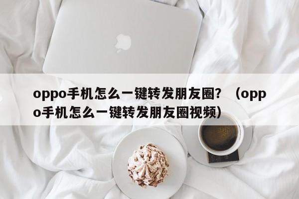 oppo手机怎么一键转发朋友圈？（oppo手机怎么一键转发朋友圈视频）-第1张图片-微多开