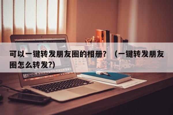 可以一键转发朋友圈的相册？（一键转发朋友圈怎么转发?）-第1张图片-微多开