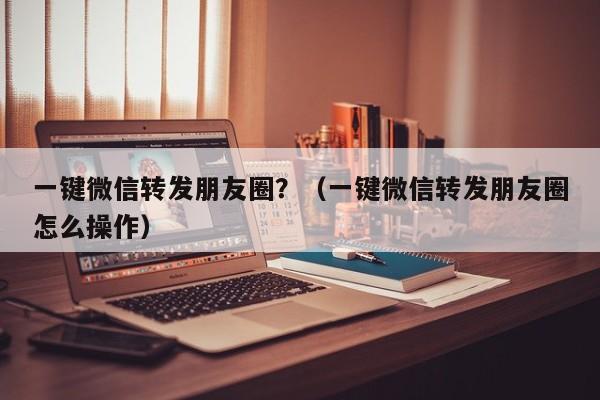 一键微信转发朋友圈？（一键微信转发朋友圈怎么操作）-第1张图片-微多开