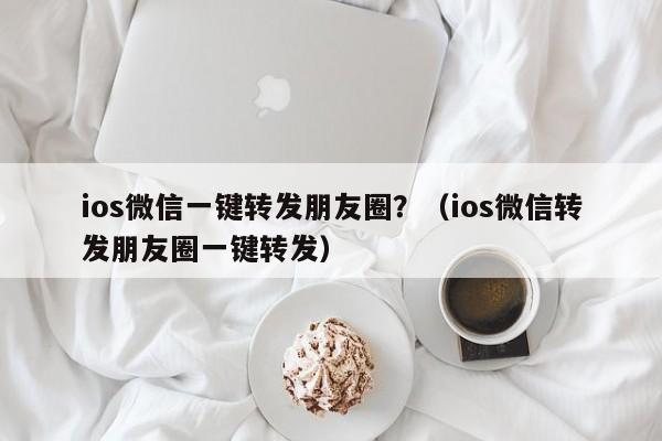 ios微信一键转发朋友圈？（ios微信转发朋友圈一键转发）-第1张图片-微多开