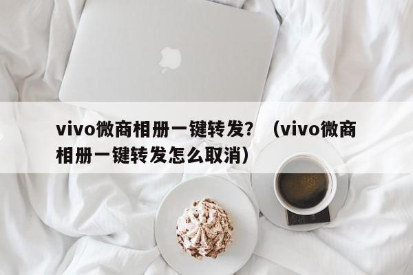 vivo微商相册一键转发？（vivo微商相册一键转发怎么取消）-第1张图片-微多开