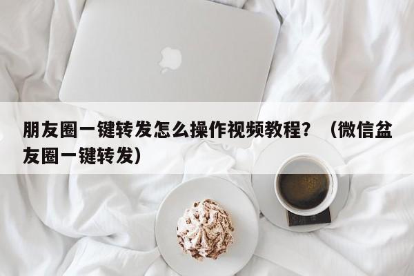 朋友圈一键转发怎么操作视频教程？（微信盆友圈一键转发）-第1张图片-微多开