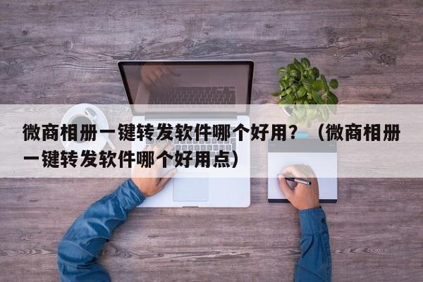 微商相册一键转发软件哪个好用？（微商相册一键转发软件哪个好用点）-第1张图片-微多开