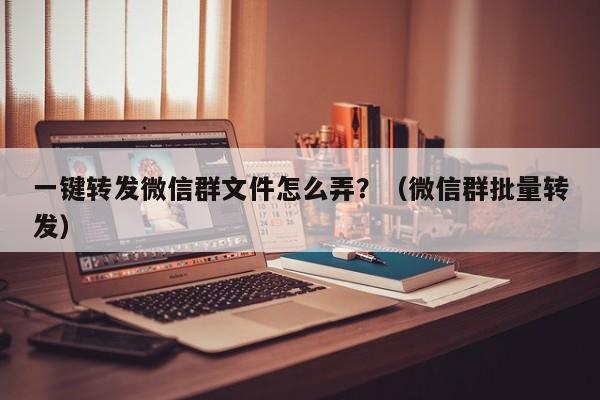 一键转发微信群文件怎么弄？（微信群批量转发）-第1张图片-微多开