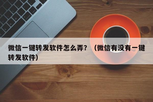 微信一键转发软件怎么弄？（微信有没有一键转发软件）-第1张图片-微多开