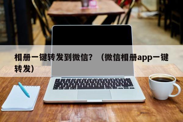 相册一键转发到微信？（微信相册app一键转发）-第1张图片-微多开