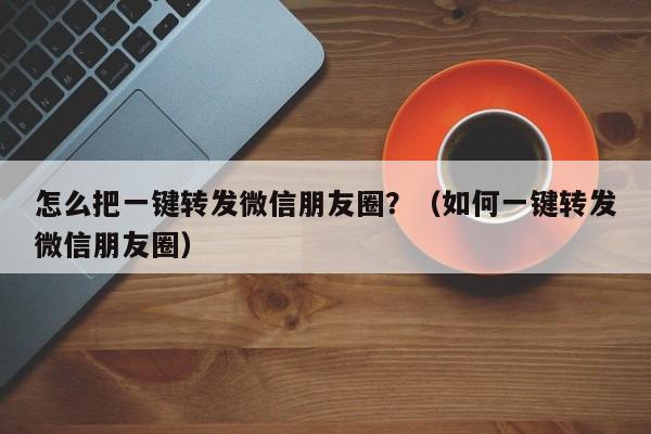 怎么把一键转发微信朋友圈？（如何一键转发微信朋友圈）-第1张图片-微多开