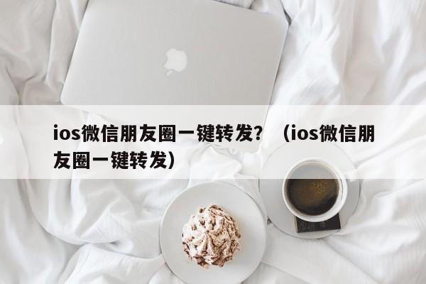 ios微信朋友圈一键转发？（ios微信朋友圈一键转发）-第1张图片-微多开