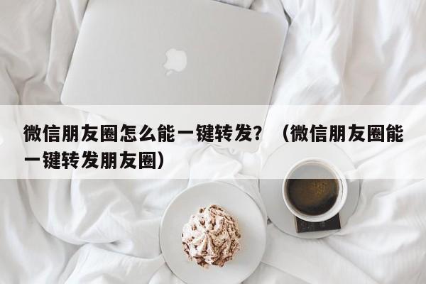 微信朋友圈怎么能一键转发？（微信朋友圈能一键转发朋友圈）-第1张图片-微多开