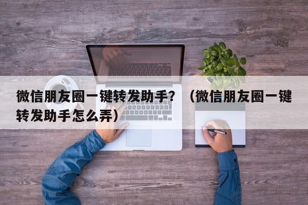 微信朋友圈一键转发助手？（微信朋友圈一键转发助手怎么弄）-第1张图片-微多开