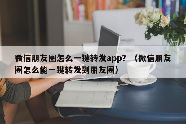 微信朋友圈怎么一键转发app？（微信朋友圈怎么能一键转发到朋友圈）-第1张图片-微多开