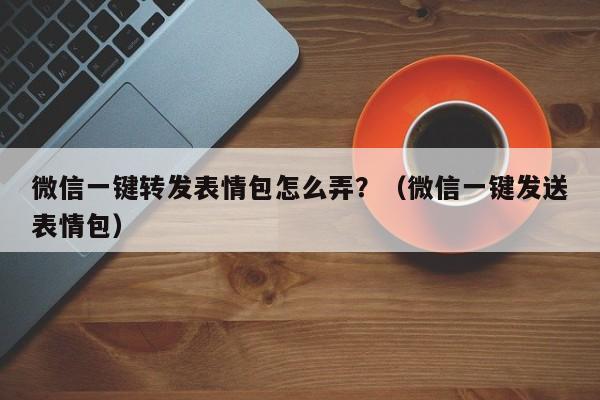 微信一键转发表情包怎么弄？（微信一键发送表情包）-第1张图片-微多开