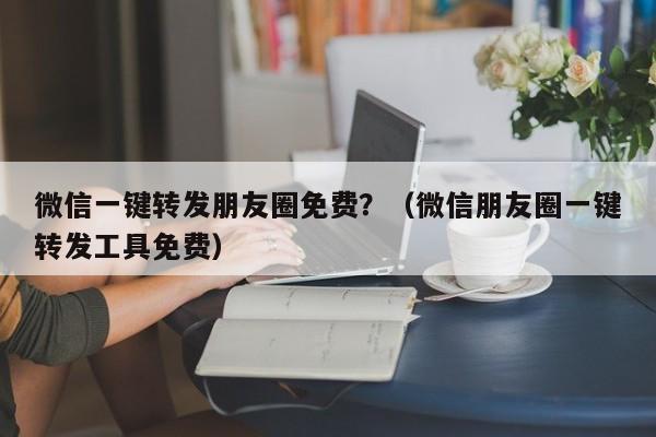 微信一键转发朋友圈免费？（微信朋友圈一键转发工具免费）-第1张图片-微多开