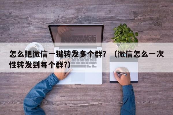 怎么把微信一键转发多个群？（微信怎么一次性转发到每个群?）-第1张图片-微多开