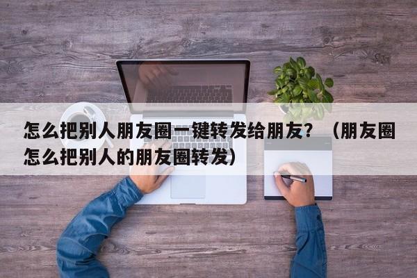 怎么把别人朋友圈一键转发给朋友？（朋友圈怎么把别人的朋友圈转发）-第1张图片-微多开