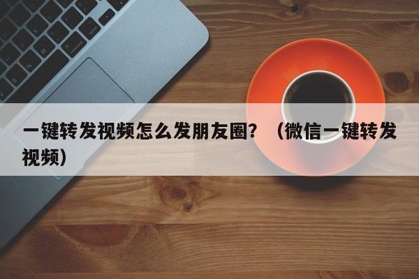 一键转发视频怎么发朋友圈？（微信一键转发视频）-第1张图片-微多开