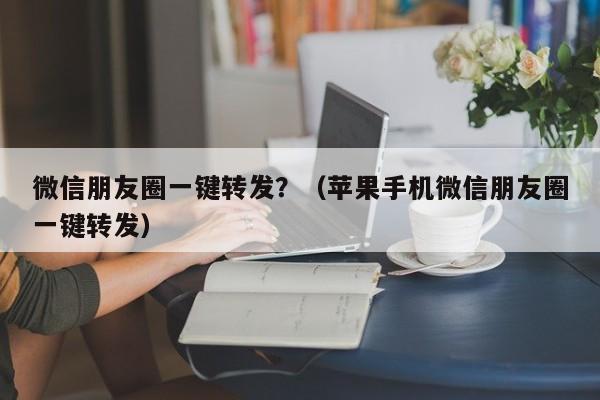 微信朋友圈一键转发？（苹果手机微信朋友圈一键转发）-第1张图片-微多开