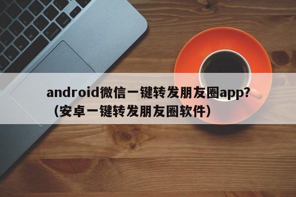 android微信一键转发朋友圈app？（安卓一键转发朋友圈软件）-第1张图片-微多开