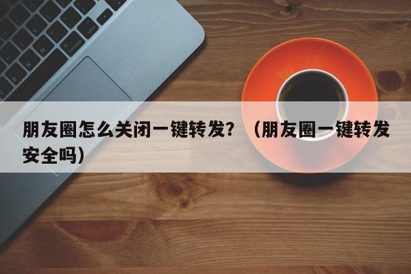 朋友圈怎么关闭一键转发？（朋友圈一键转发安全吗）-第1张图片-微多开