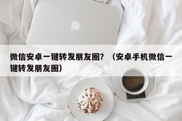 微信安卓一键转发朋友圈？（安卓手机微信一键转发朋友圈）-第1张图片-微多开