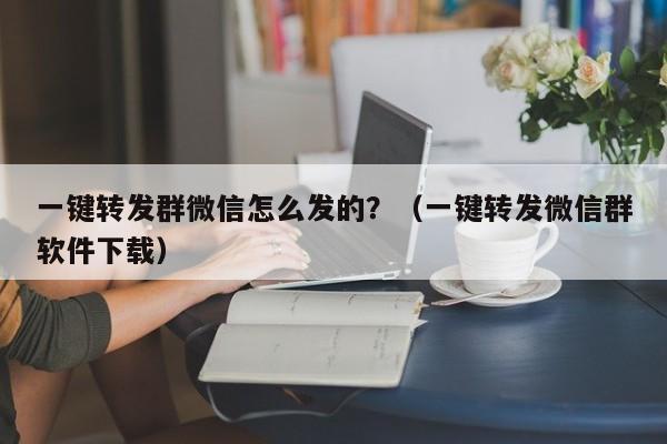 一键转发群微信怎么发的？（一键转发微信群软件下载）-第1张图片-微多开