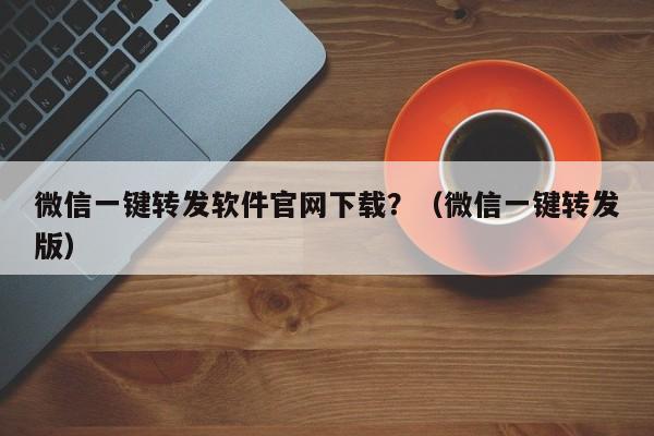 微信一键转发软件官网下载？（微信一键转发版）-第1张图片-微多开