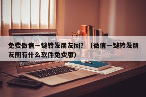 免费微信一键转发朋友圈？（微信一键转发朋友圈有什么软件免费版）-第1张图片-微多开