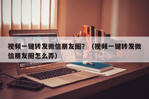 视频一键转发微信朋友圈？（视频一键转发微信朋友圈怎么弄）-第1张图片-微多开