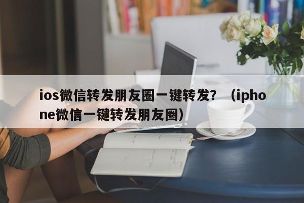 ios微信转发朋友圈一键转发？（iphone微信一键转发朋友圈）-第1张图片-微多开