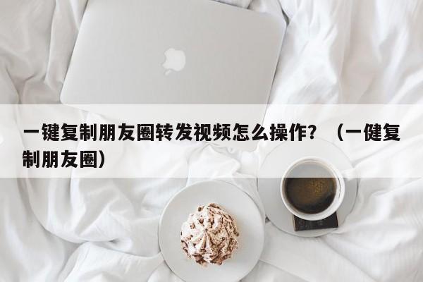 一键复制朋友圈转发视频怎么操作？（一健复制朋友圈）-第1张图片-微多开