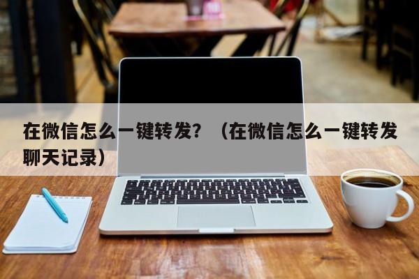 在微信怎么一键转发？（在微信怎么一键转发聊天记录）-第1张图片-微多开