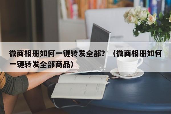 微商相册如何一键转发全部？（微商相册如何一键转发全部商品）-第1张图片-微多开