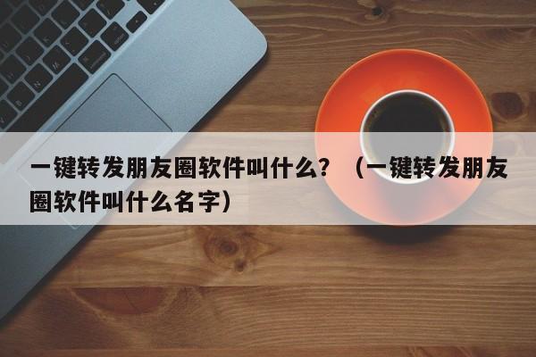 一键转发朋友圈软件叫什么？（一键转发朋友圈软件叫什么名字）-第1张图片-微多开