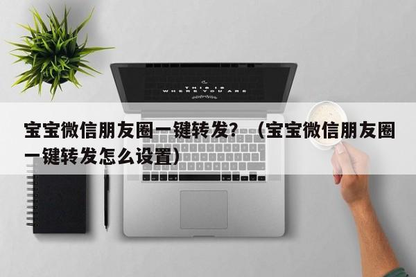 宝宝微信朋友圈一键转发？（宝宝微信朋友圈一键转发怎么设置）-第1张图片-微多开