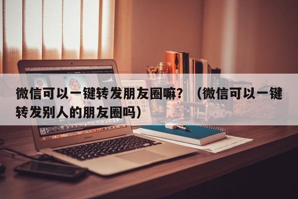 微信可以一键转发朋友圈嘛？（微信可以一键转发别人的朋友圈吗）-第1张图片-微多开