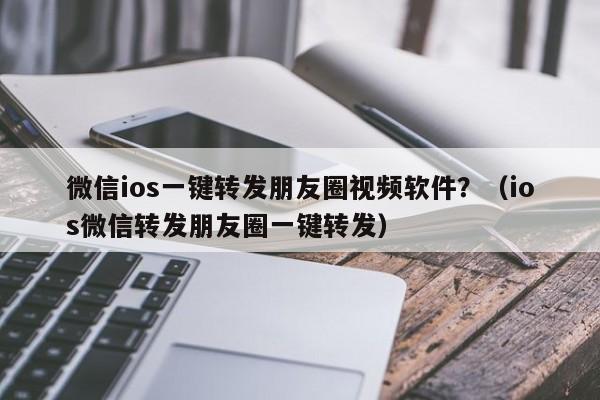 微信ios一键转发朋友圈视频软件？（ios微信转发朋友圈一键转发）-第1张图片-微多开