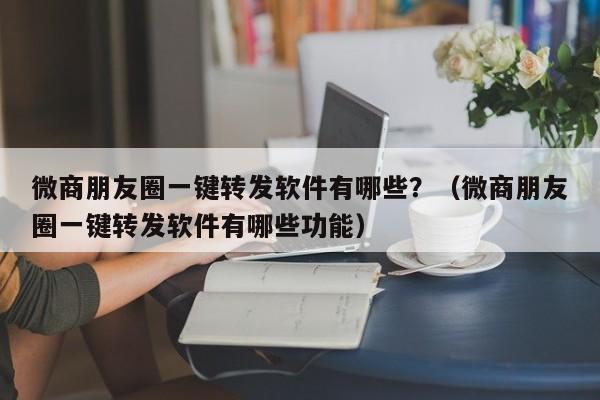 微商朋友圈一键转发软件有哪些？（微商朋友圈一键转发软件有哪些功能）-第1张图片-微多开